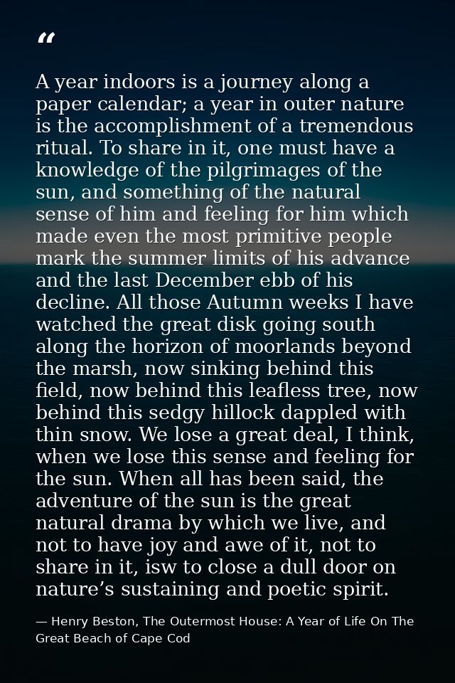 A year indoors is a journey along a paper calendar; a year in outer nature is the accomplishment of a tremendous ritual. — Henry Beston, The Outermost House: A Year of Life On The Great Beach of Cape Cod