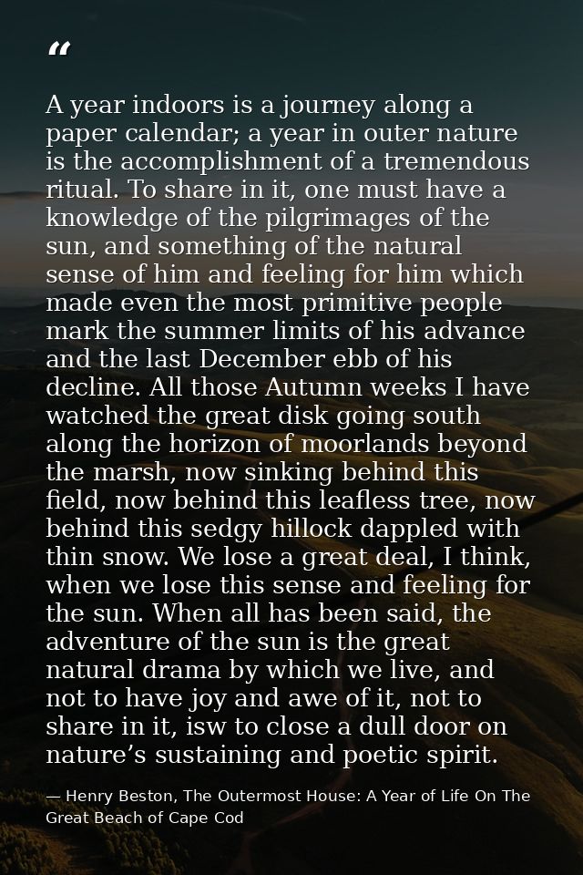 A year indoors is a journey along a paper calendar; a year in outer nature is the accomplishment of a tremendous ritual. — Henry Beston, The Outermost House: A Year of Life On The Great Beach of Cape Cod