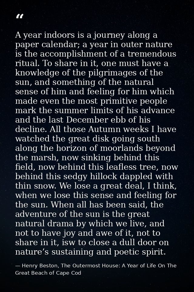 A year indoors is a journey along a paper calendar; a year in outer nature is the accomplishment of a tremendous ritual. — Henry Beston, The Outermost House: A Year of Life On The Great Beach of Cape Cod