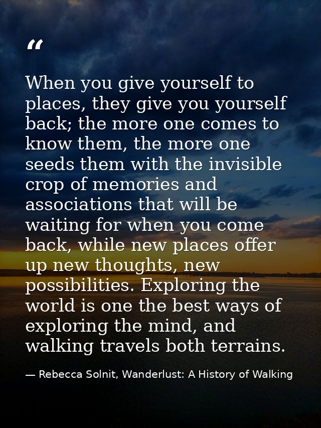 When you give yourself to places, they give you yourself back; the more one comes to know them, the more one seeds them  — Rebecca Solnit, Wanderlust: A History of Walking