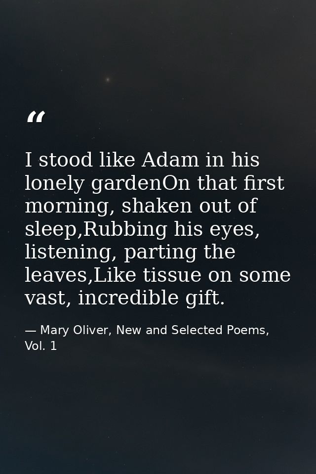 I stood like Adam in his lonely gardenOn that first morning, shaken out of sleep,Rubbing his eyes, listening, parting th — Mary Oliver, New and Selected Poems, Vol. 1