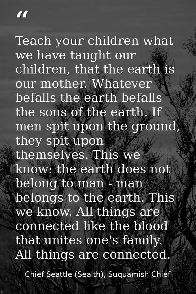 Teach your children what we have taught our children, that the earth is our mother. Whatever befalls the earth befalls t — Chief Seattle (Sealth), Suquamish Chief