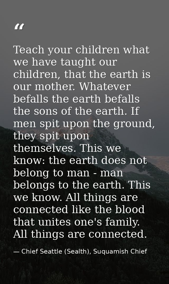 Teach your children what we have taught our children, that the earth is our mother. Whatever befalls the earth befalls t — Chief Seattle (Sealth), Suquamish Chief