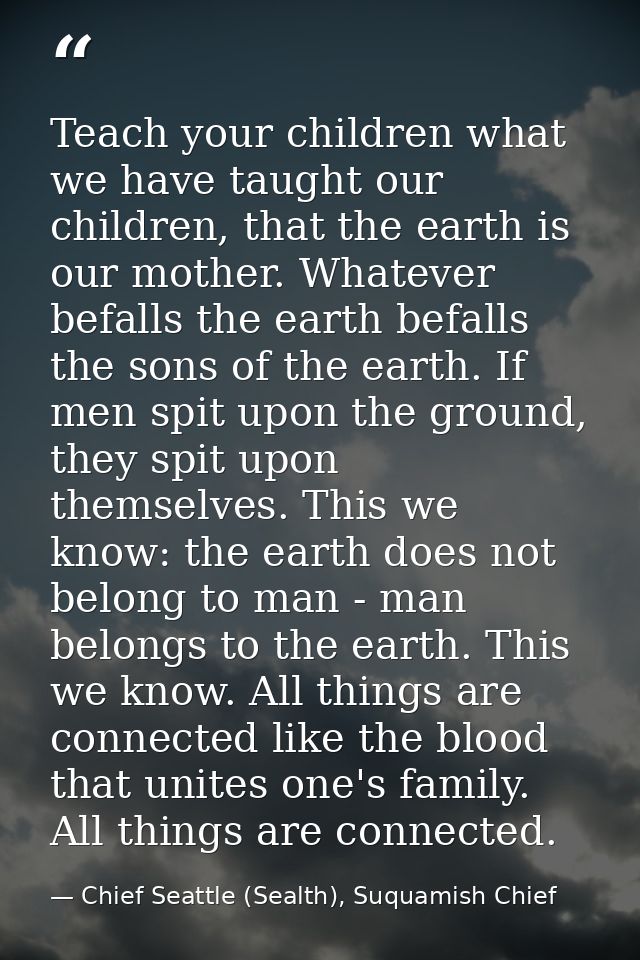 Teach your children what we have taught our children, that the earth is our mother. Whatever befalls the earth befalls t — Chief Seattle (Sealth), Suquamish Chief