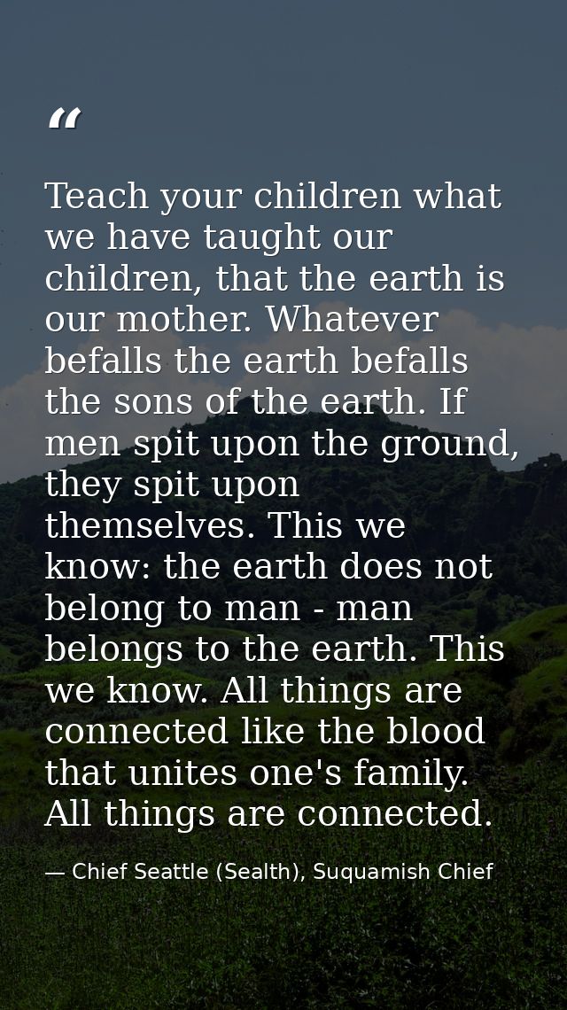 Teach your children what we have taught our children, that the earth is our mother. Whatever befalls the earth befalls t — Chief Seattle (Sealth), Suquamish Chief
