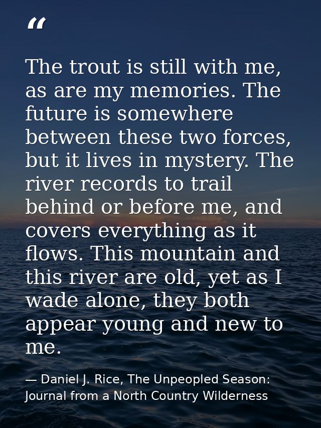 The trout is still with me, as are my memories. The future is somewhere between these two forces, but it lives in myster — Daniel J. Rice, The Unpeopled Season: Journal from a North Country Wilderness
