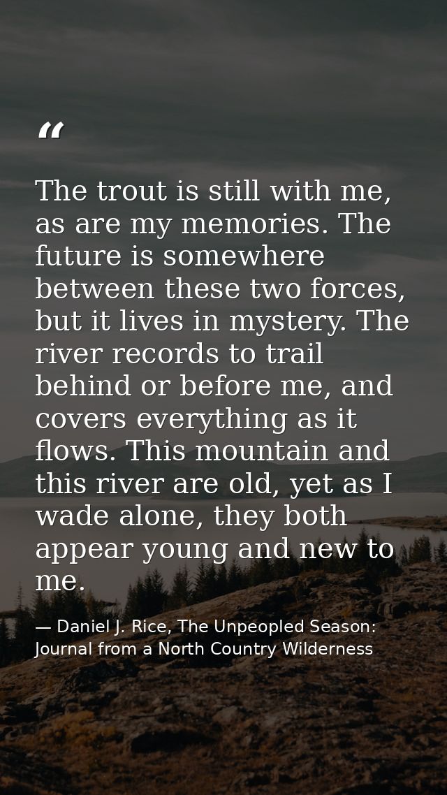The trout is still with me, as are my memories. The future is somewhere between these two forces, but it lives in myster — Daniel J. Rice, The Unpeopled Season: Journal from a North Country Wilderness