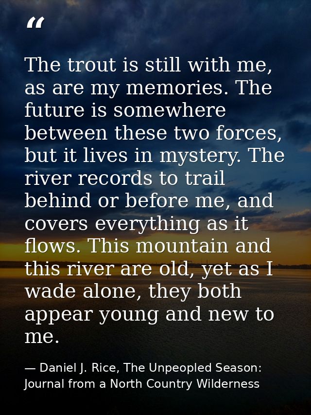 The trout is still with me, as are my memories. The future is somewhere between these two forces, but it lives in myster — Daniel J. Rice, The Unpeopled Season: Journal from a North Country Wilderness