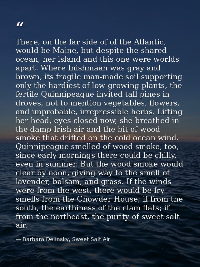 There, on the far side of of the Atlantic, would be Maine, but despite the shared ocean, her island and this one were wo — Barbara Delinsky, Sweet Salt Air
