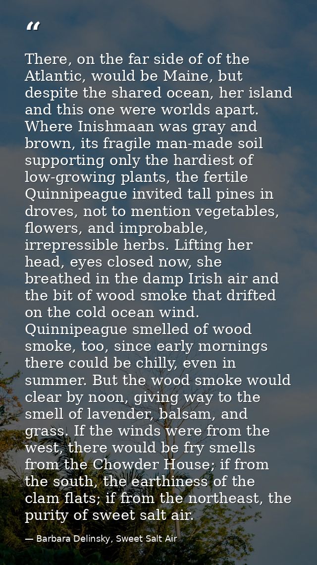 There, on the far side of of the Atlantic, would be Maine, but despite the shared ocean, her island and this one were wo — Barbara Delinsky, Sweet Salt Air