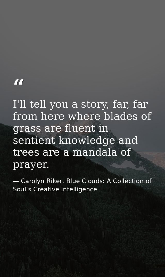 I'll tell you a story, far, far from here where blades of grass are fluent in sentient knowledge and trees are a mandala — Carolyn Riker, Blue Clouds: A Collection of Soul’s Creative Intelligence