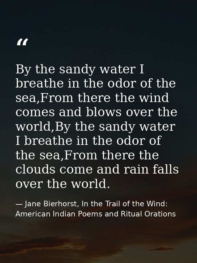 By the sandy water I breathe in the odor of the sea,From there the wind comes and blows over the world,By the sandy wate — Jane Bierhorst, In the Trail of the Wind: American Indian Poems and Ritual Orations