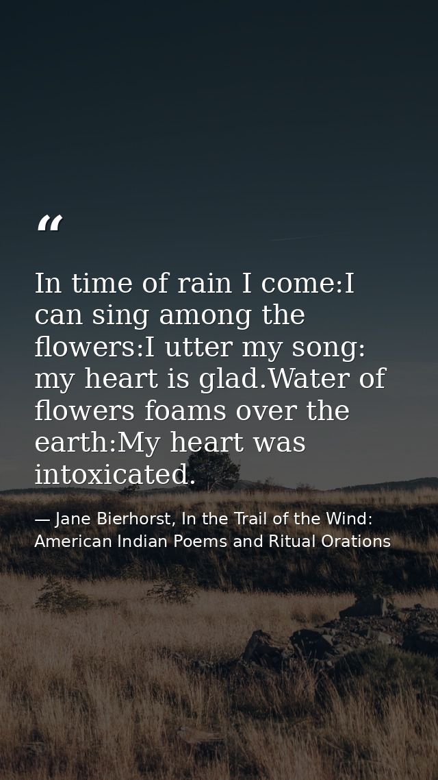 In time of rain I come:I can sing among the flowers:I utter my song: my heart is glad.Water of flowers foams over the ea — Jane Bierhorst, In the Trail of the Wind: American Indian Poems and Ritual Orations
