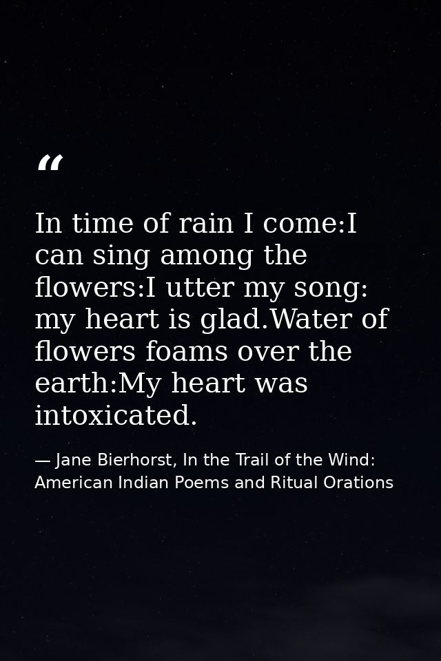 In time of rain I come:I can sing among the flowers:I utter my song: my heart is glad.Water of flowers foams over the ea — Jane Bierhorst, In the Trail of the Wind: American Indian Poems and Ritual Orations