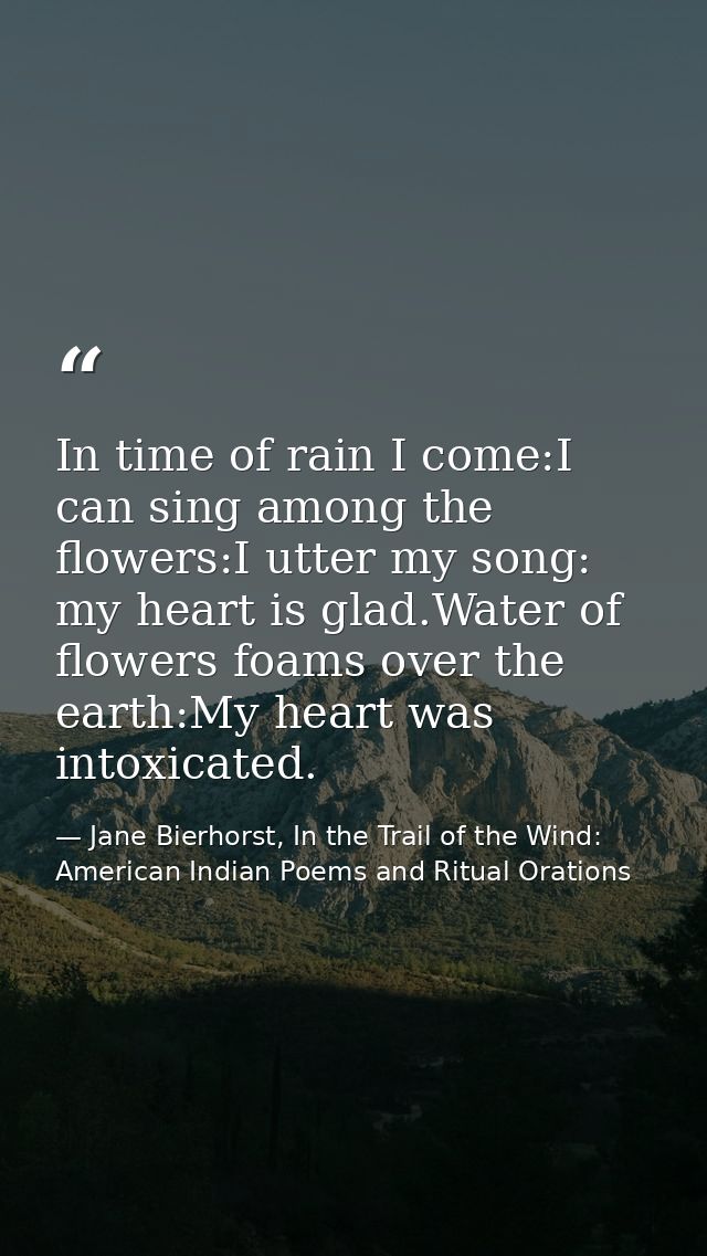 In time of rain I come:I can sing among the flowers:I utter my song: my heart is glad.Water of flowers foams over the ea — Jane Bierhorst, In the Trail of the Wind: American Indian Poems and Ritual Orations