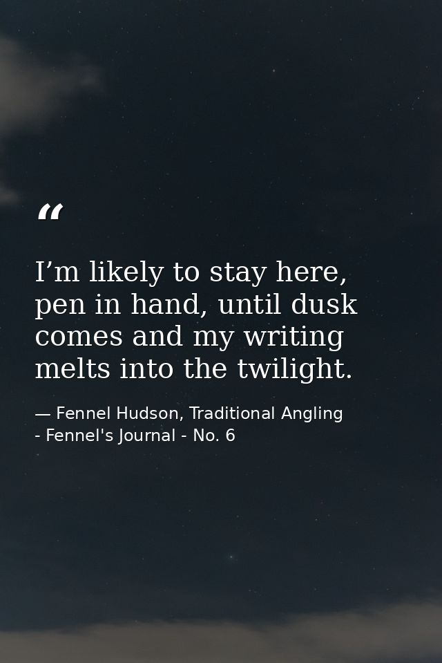 I’m likely to stay here, pen in hand, until dusk comes and my writing melts into the twilight. — Fennel Hudson, Traditional Angling - Fennel's Journal - No. 6