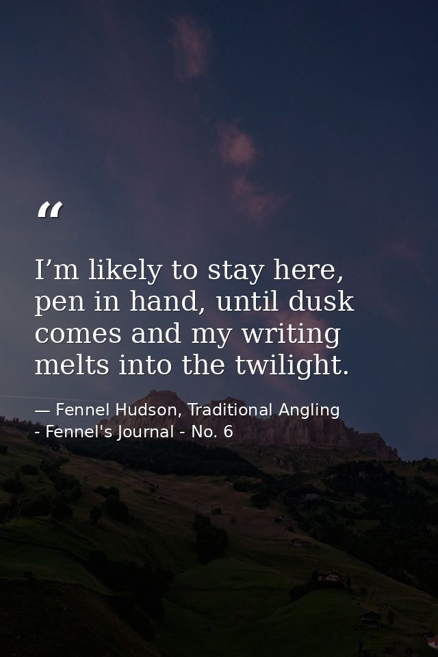 I’m likely to stay here, pen in hand, until dusk comes and my writing melts into the twilight. — Fennel Hudson, Traditional Angling - Fennel's Journal - No. 6