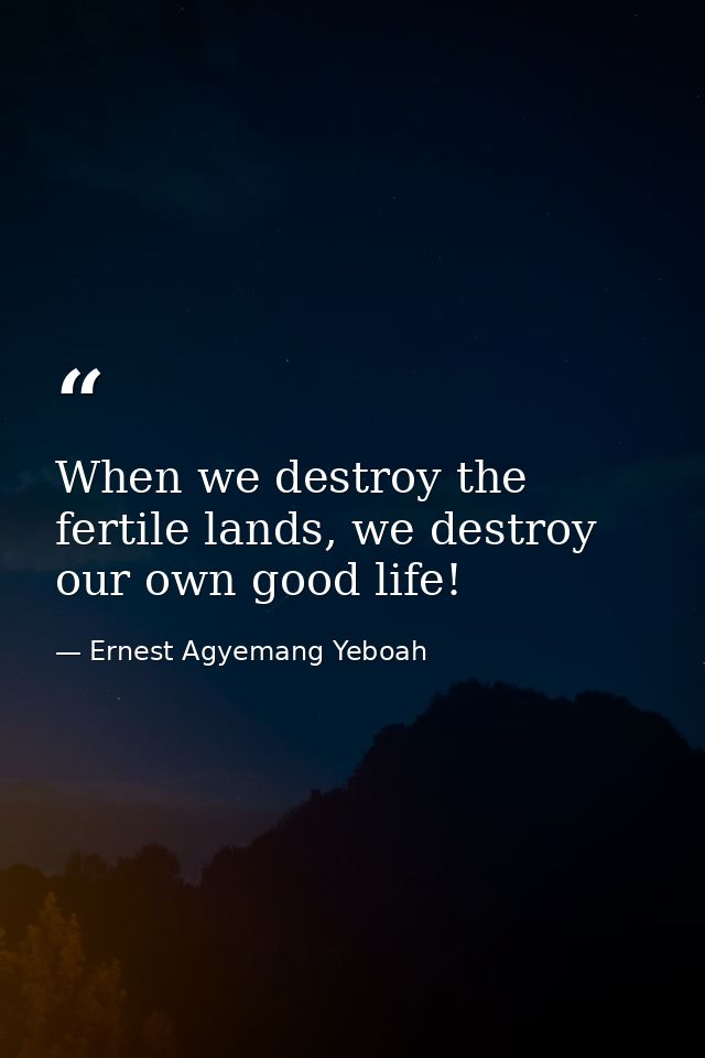 When we destroy the fertile lands, we destroy our own good life! — Ernest Agyemang Yeboah