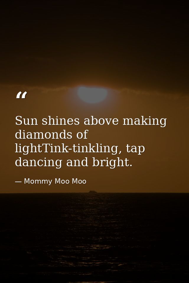 Sun shines above making diamonds of lightTink-tinkling, tap dancing and bright. — Mommy Moo Moo