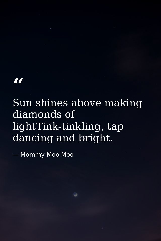 Sun shines above making diamonds of lightTink-tinkling, tap dancing and bright. — Mommy Moo Moo