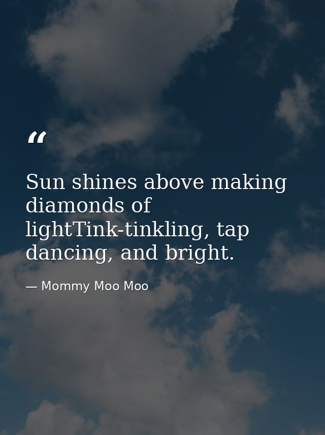 Sun shines above making diamonds of lightTink-tinkling, tap dancing, and bright. — Mommy Moo Moo