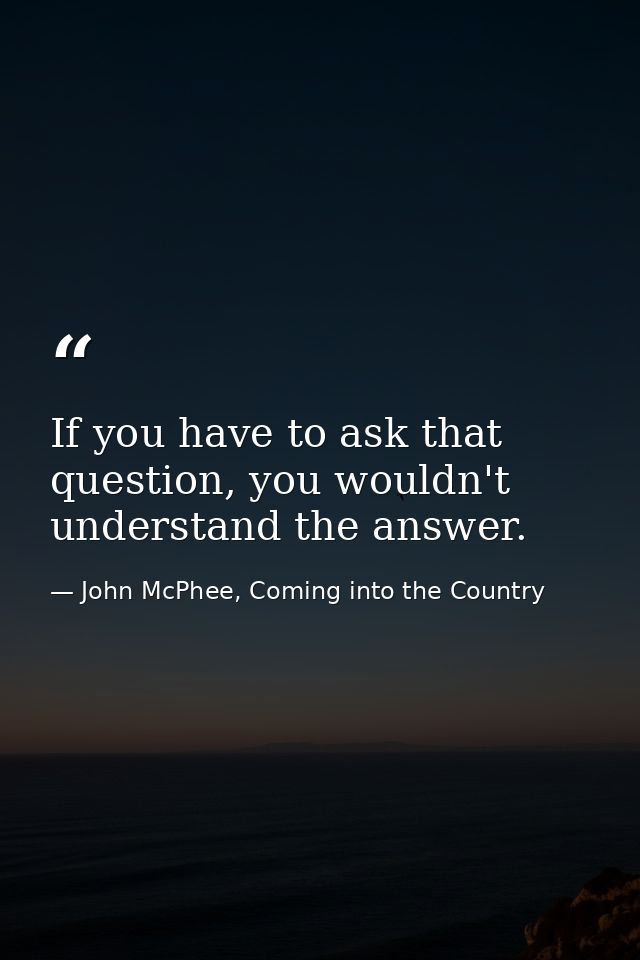If you have to ask that question, you wouldn't understand the answer. — John McPhee, Coming into the Country