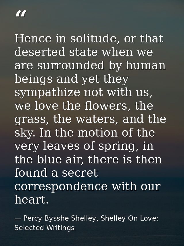 Hence in solitude, or that deserted state when we are surrounded by human beings and yet they sympathize not with us, we — Percy Bysshe Shelley, Shelley On Love: Selected Writings