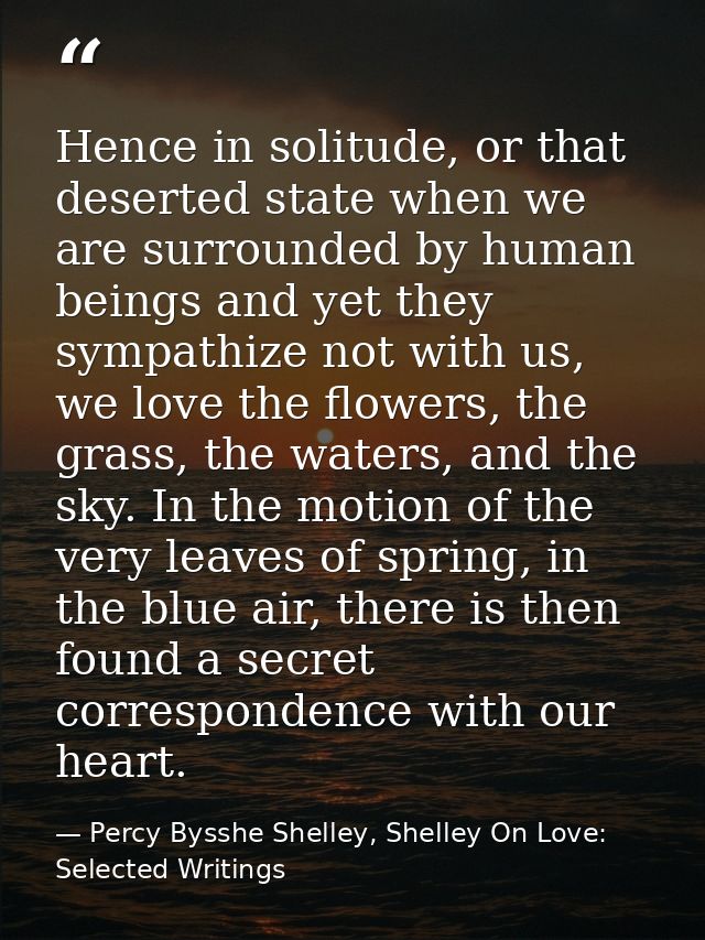 Hence in solitude, or that deserted state when we are surrounded by human beings and yet they sympathize not with us, we — Percy Bysshe Shelley, Shelley On Love: Selected Writings