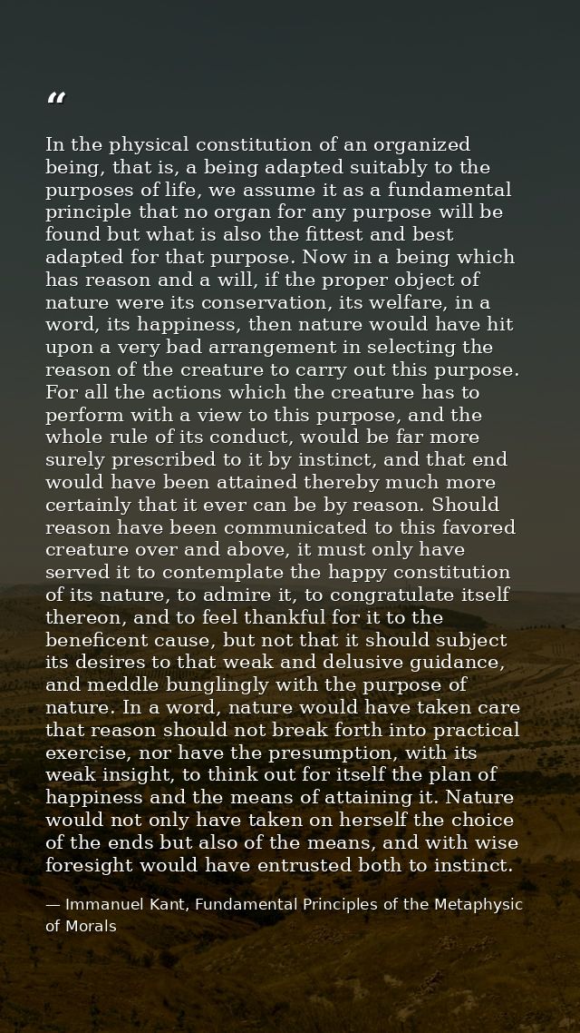 In the physical constitution of an organized being, that is, a being adapted suitably to the purposes of life, we assume — Immanuel Kant, Fundamental Principles of the Metaphysic of Morals