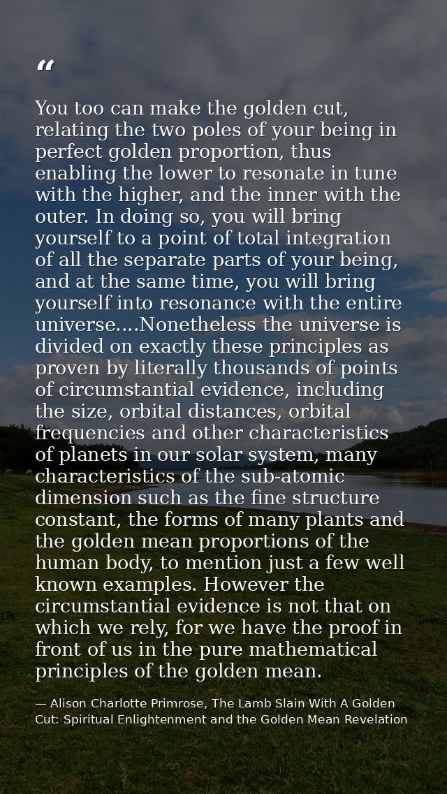 You too can make the golden cut, relating the two poles of your being in perfect golden proportion, thus enabling the lo — Alison Charlotte Primrose, The Lamb Slain With A Golden Cut: Spiritual Enlightenment and the Golden Mean Revelation