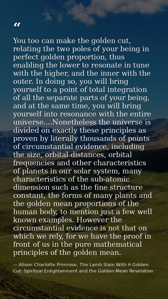 You too can make the golden cut, relating the two poles of your being in perfect golden proportion, thus enabling the lo — Alison Charlotte Primrose, The Lamb Slain With A Golden Cut: Spiritual Enlightenment and the Golden Mean Revelation