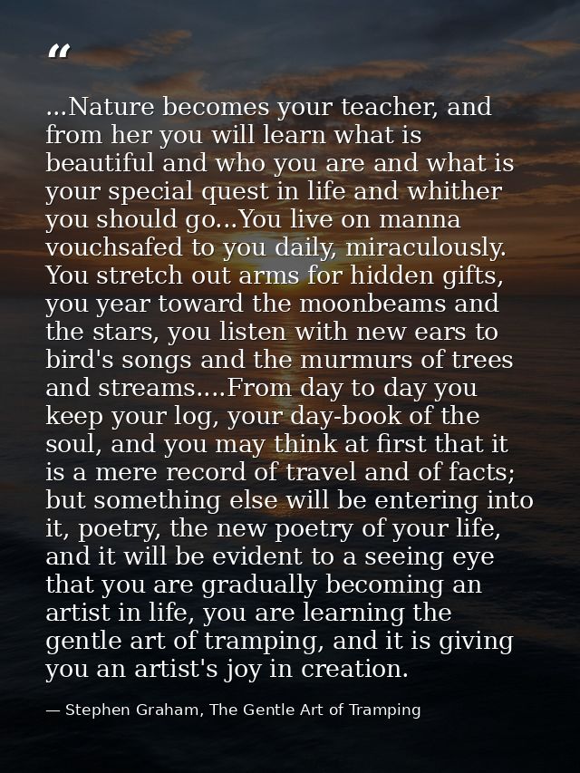 ...Nature becomes your teacher, and from her you will learn what is beautiful and who you are and what is your special q — Stephen Graham, The Gentle Art of Tramping