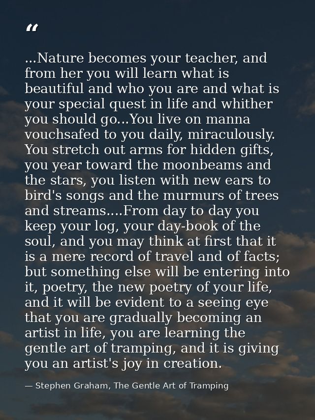 ...Nature becomes your teacher, and from her you will learn what is beautiful and who you are and what is your special q — Stephen Graham, The Gentle Art of Tramping