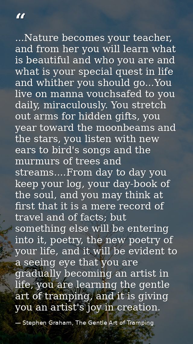 ...Nature becomes your teacher, and from her you will learn what is beautiful and who you are and what is your special q — Stephen Graham, The Gentle Art of Tramping