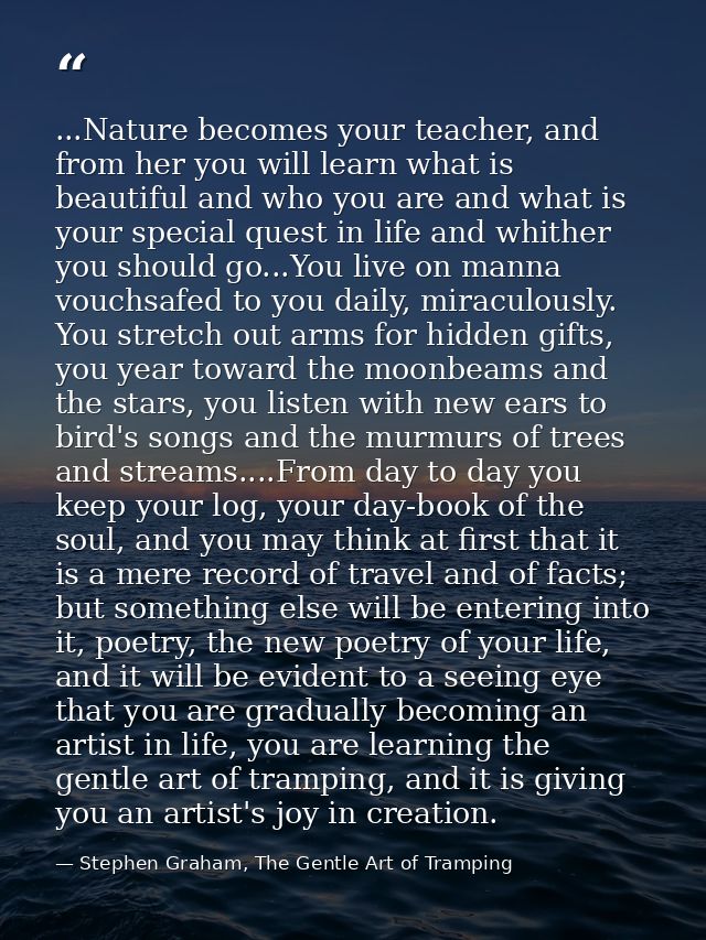 ...Nature becomes your teacher, and from her you will learn what is beautiful and who you are and what is your special q — Stephen Graham, The Gentle Art of Tramping