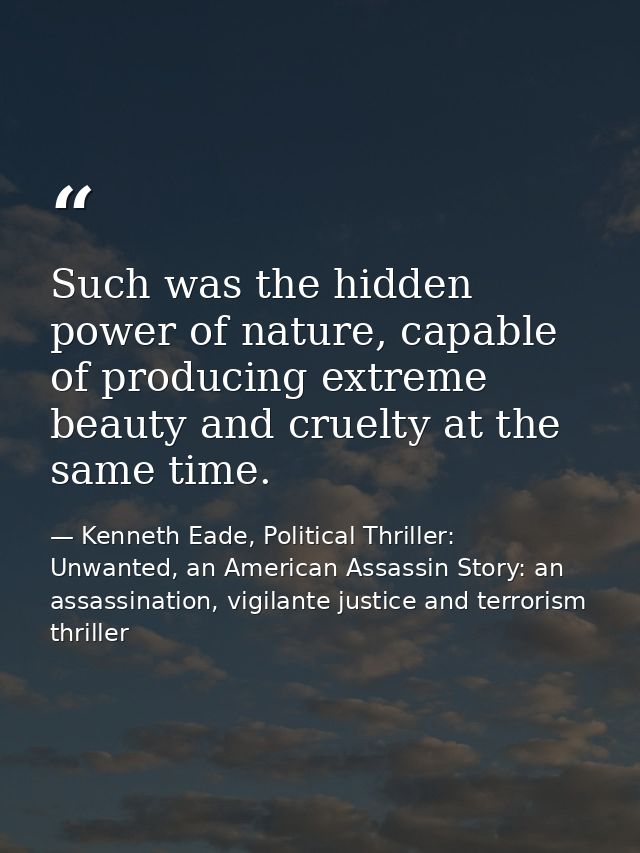 Such was the hidden power of nature, capable of producing extreme beauty and cruelty at the same time. — Kenneth Eade, Political Thriller: Unwanted, an American Assassin Story: an assassination, vigilante justice and terrorism thriller