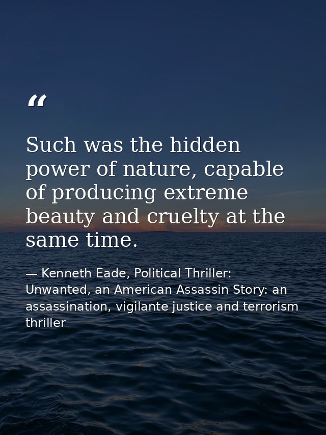 Such was the hidden power of nature, capable of producing extreme beauty and cruelty at the same time. — Kenneth Eade, Political Thriller: Unwanted, an American Assassin Story: an assassination, vigilante justice and terrorism thriller