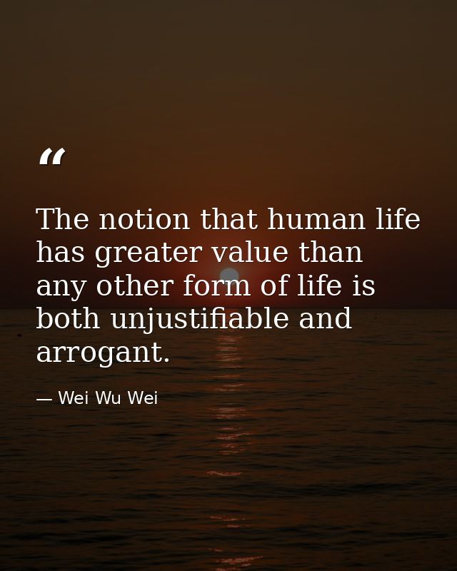 The notion that human life has greater value than any other form of life is both unjustifiable and arrogant. — Wei Wu Wei