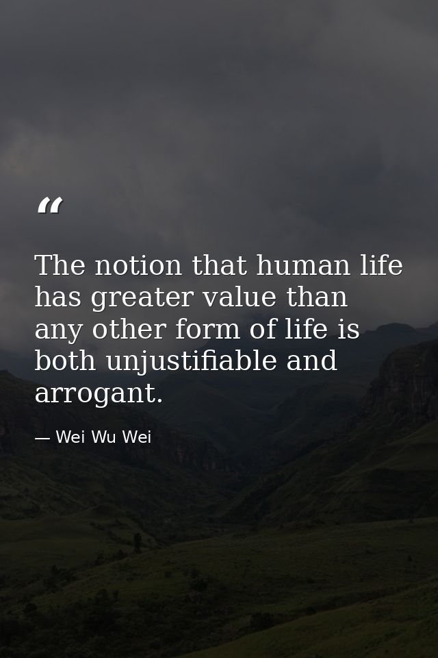 The notion that human life has greater value than any other form of life is both unjustifiable and arrogant. — Wei Wu Wei