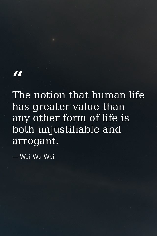 The notion that human life has greater value than any other form of life is both unjustifiable and arrogant. — Wei Wu Wei