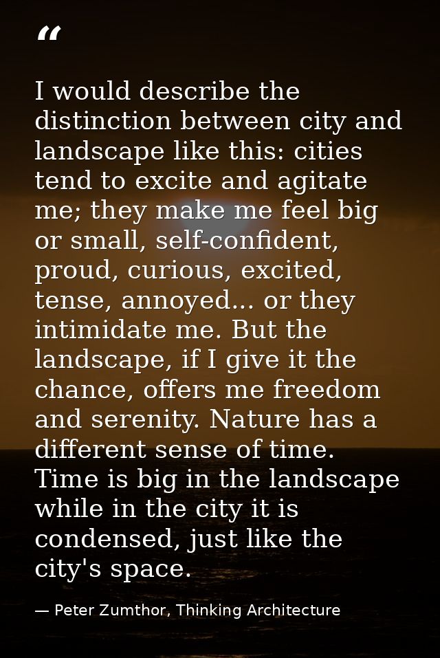 I would describe the distinction between city and landscape like this: cities tend to excite and agitate me; they make m — Peter Zumthor, Thinking Architecture