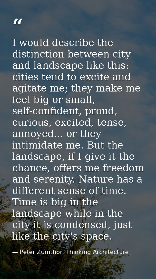 I would describe the distinction between city and landscape like this: cities tend to excite and agitate me; they make m — Peter Zumthor, Thinking Architecture
