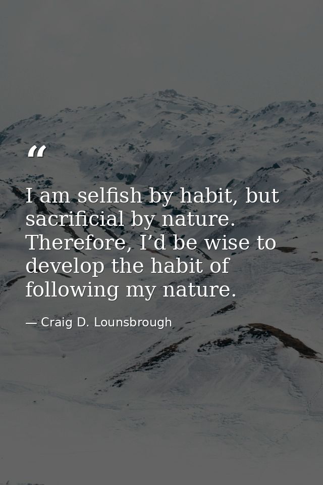 I am selfish by habit, but sacrificial by nature. Therefore, I’d be wise to develop the habit of following my nature. — Craig D. Lounsbrough