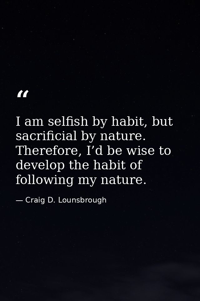 I am selfish by habit, but sacrificial by nature. Therefore, I’d be wise to develop the habit of following my nature. — Craig D. Lounsbrough