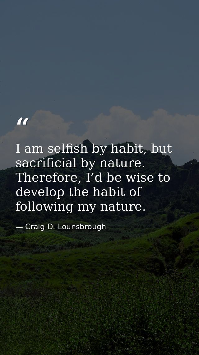 I am selfish by habit, but sacrificial by nature. Therefore, I’d be wise to develop the habit of following my nature. — Craig D. Lounsbrough