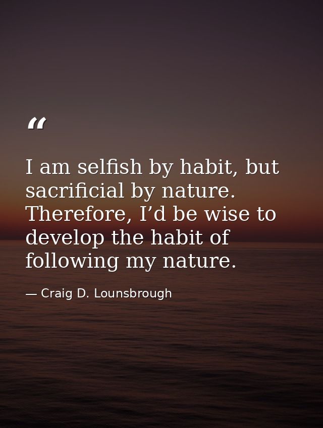 I am selfish by habit, but sacrificial by nature. Therefore, I’d be wise to develop the habit of following my nature. — Craig D. Lounsbrough