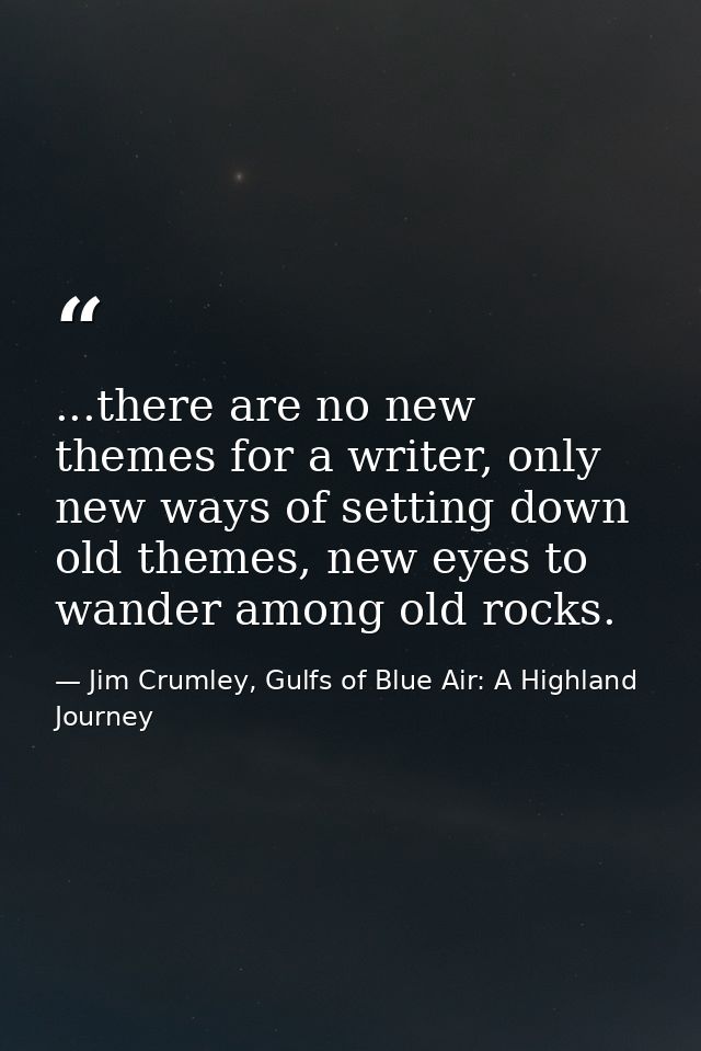 ...there are no new themes for a writer, only new ways of setting down old themes, new eyes to wander among old rocks. — Jim Crumley, Gulfs of Blue Air: A Highland Journey