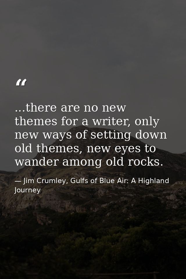 ...there are no new themes for a writer, only new ways of setting down old themes, new eyes to wander among old rocks. — Jim Crumley, Gulfs of Blue Air: A Highland Journey