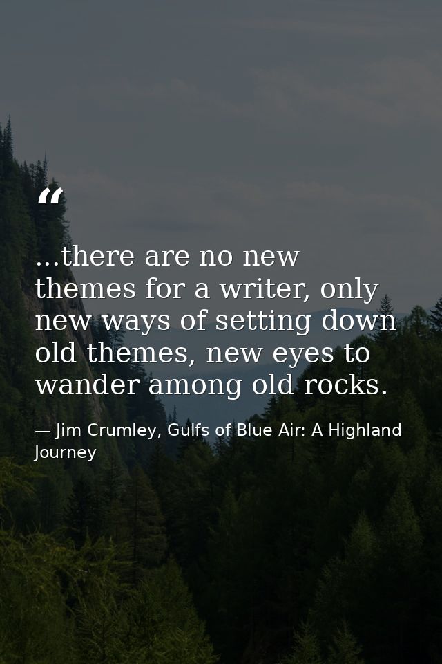 ...there are no new themes for a writer, only new ways of setting down old themes, new eyes to wander among old rocks. — Jim Crumley, Gulfs of Blue Air: A Highland Journey