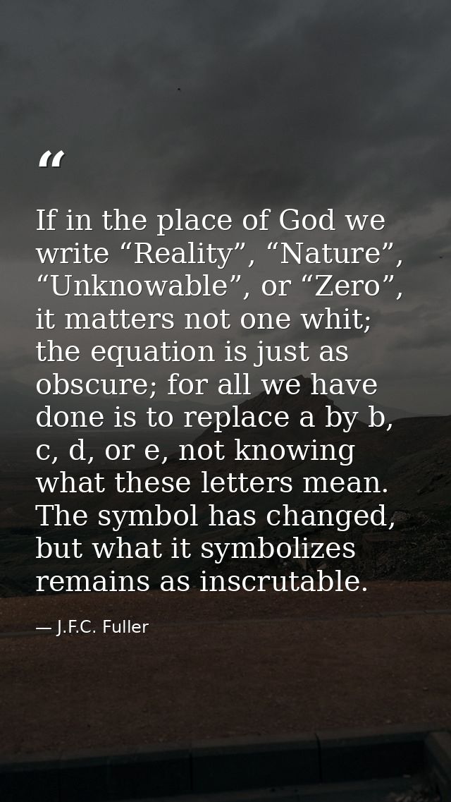 If in the place of God we write “Reality”, “Nature”, “Unknowable”, or “Zero”, it matters not one whit; the equation is j — J.F.C. Fuller